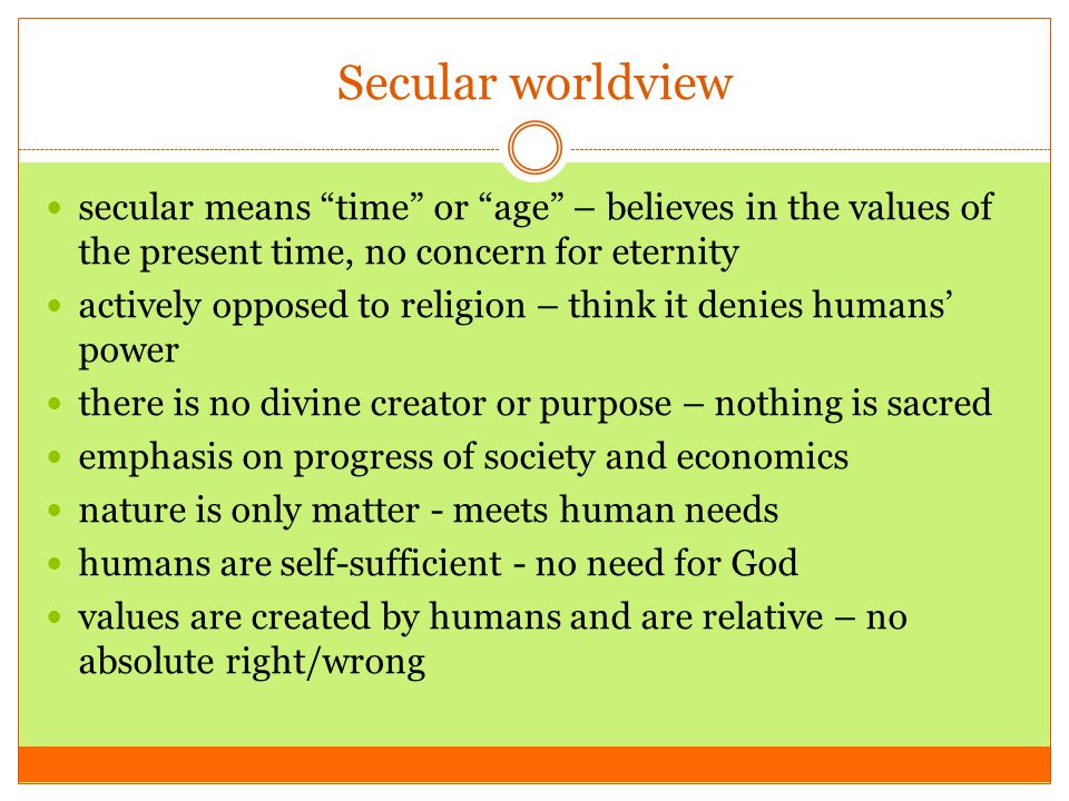 Secular worldview secular means time or age – believes in the values of the present time, no concern for eternity actively opposed to religion – think it denies humans’ power there is no divine creator or purpose – nothing is sacred emphasis on progress of society and economics nature is only matter - meets human needs humans are self-sufficient - no need for God values are created by humans and are relative – no absolute right/wrong