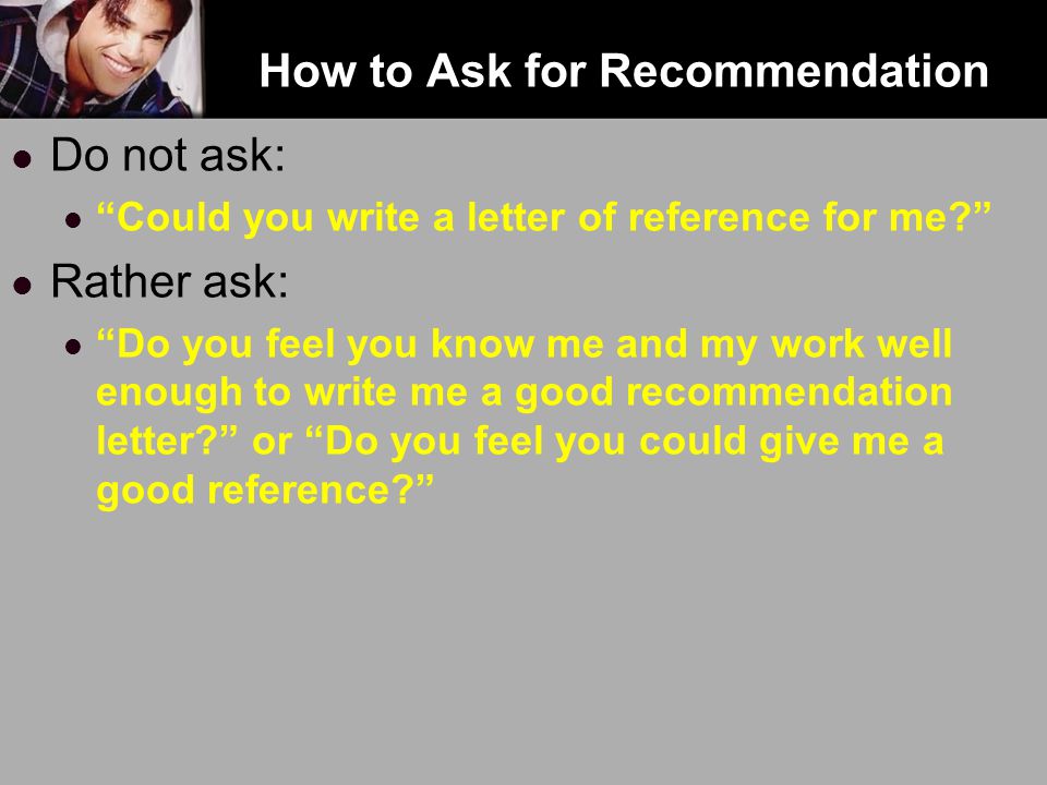 How to Ask for Recommendation Do not ask: Could you write a letter of reference for me Rather ask: Do you feel you know me and my work well enough to write me a good recommendation letter or Do you feel you could give me a good reference