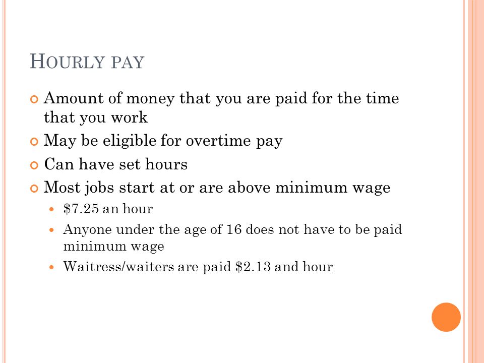 H OURLY PAY Amount of money that you are paid for the time that you work May be eligible for overtime pay Can have set hours Most jobs start at or are above minimum wage $7.25 an hour Anyone under the age of 16 does not have to be paid minimum wage Waitress/waiters are paid $2.13 and hour