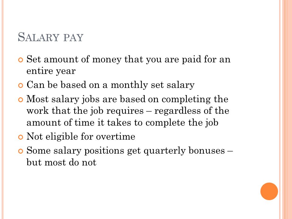 S ALARY PAY Set amount of money that you are paid for an entire year Can be based on a monthly set salary Most salary jobs are based on completing the work that the job requires – regardless of the amount of time it takes to complete the job Not eligible for overtime Some salary positions get quarterly bonuses – but most do not