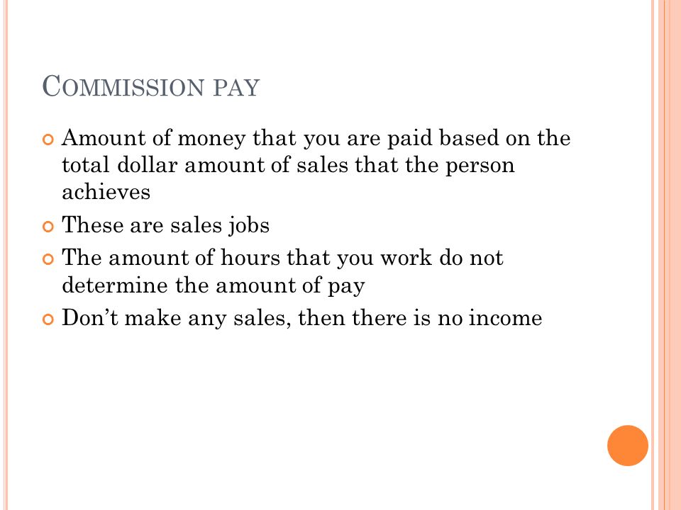 C OMMISSION PAY Amount of money that you are paid based on the total dollar amount of sales that the person achieves These are sales jobs The amount of hours that you work do not determine the amount of pay Don’t make any sales, then there is no income