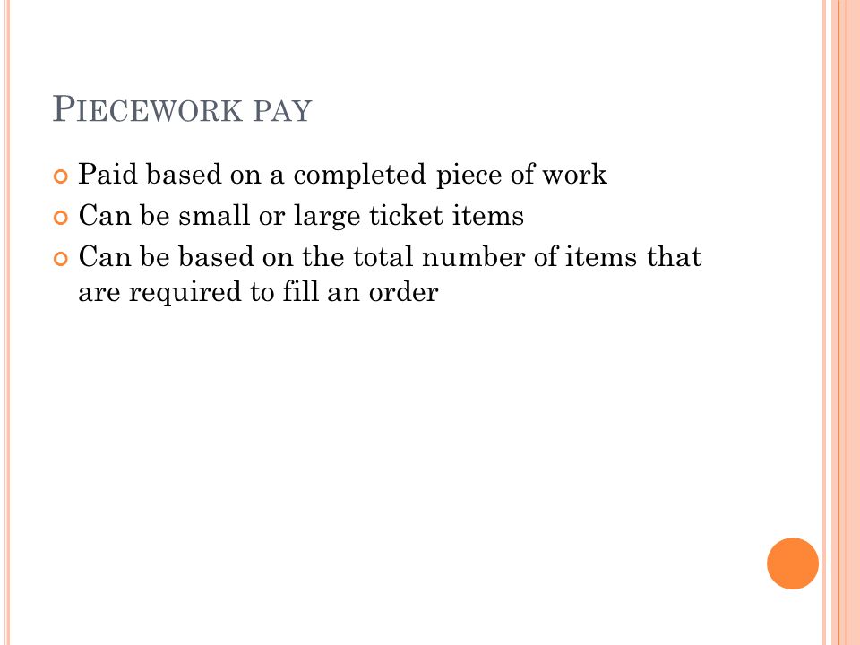 P IECEWORK PAY Paid based on a completed piece of work Can be small or large ticket items Can be based on the total number of items that are required to fill an order