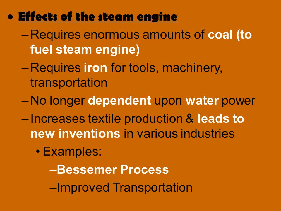 Effects of the steam engine –Requires enormous amounts of coal (to fuel steam engine) –Requires iron for tools, machinery, transportation –No longer dependent upon water power –Increases textile production & leads to new inventions in various industries Examples: –Bessemer Process –Improved Transportation