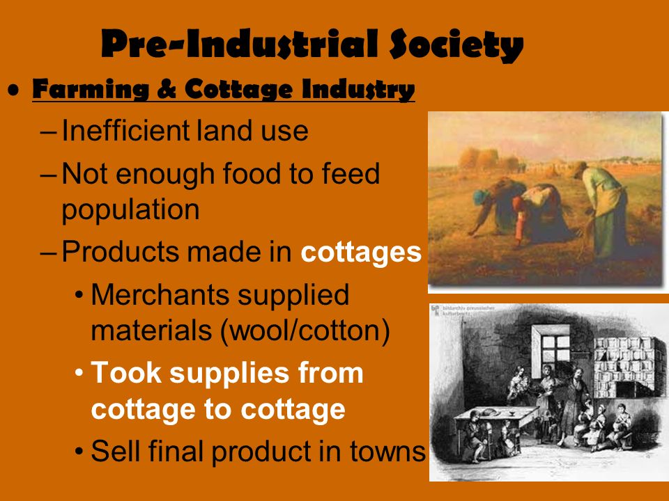 Pre-Industrial Society Farming & Cottage Industry –Inefficient land use –Not enough food to feed population –Products made in cottages Merchants supplied materials (wool/cotton) Took supplies from cottage to cottage Sell final product in towns