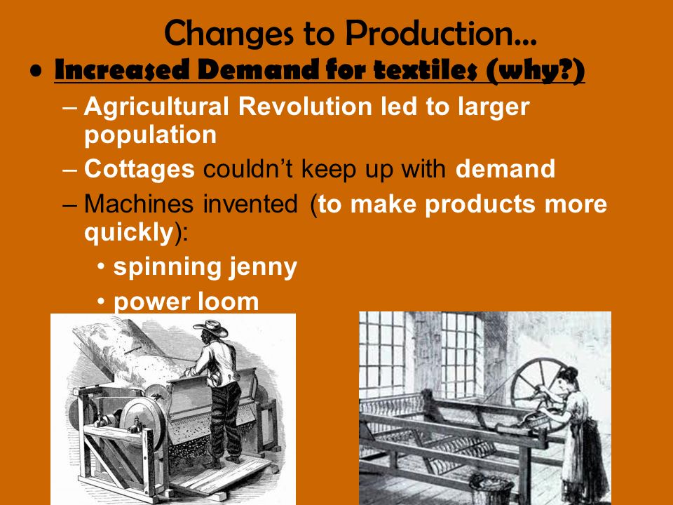 Increased Demand for textiles (why ) –Agricultural Revolution led to larger population –Cottages couldn’t keep up with demand –Machines invented (to make products more quickly): spinning jenny power loom cotton gin