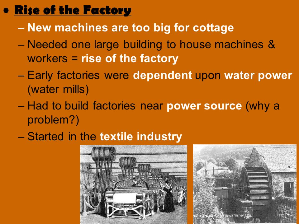 Rise of the Factory –New machines are too big for cottage –Needed one large building to house machines & workers = rise of the factory –Early factories were dependent upon water power (water mills) –Had to build factories near power source (why a problem ) –Started in the textile industry