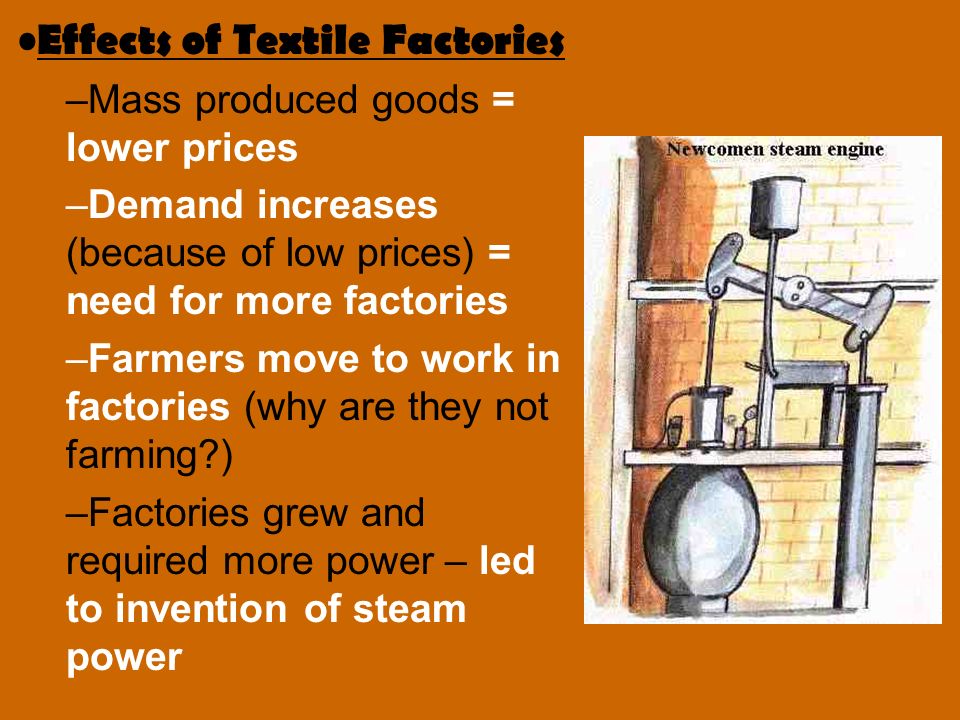 Effects of Textile Factories –Mass produced goods = lower prices –Demand increases (because of low prices) = need for more factories –Farmers move to work in factories (why are they not farming ) –Factories grew and required more power – led to invention of steam power